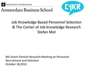 8th Dutch-Flemish Research Meeting on Personnel
Recruitment and Selection
October 18,2013
Job Knowledge Based Personnel Selection
& The Center of Job knowledge Research
Stefan Mol
 