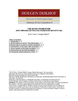 THE DUTCH FOUNDATION
(WITH EMPHASIS ON THE STAK FOUNDATION AND WITH FAQ)
by Dr. Hans J. Hoegen Dijkhof 1
Table of Contents
I Introduction, p. 2
II Some reasons to opt for The Netherlands, p. 4
III Some reasons to opt for a Dutch foundation, p. 4
IV Certification or the Dutch Stak foundation, p. 5
V Dutch taxation of the Stak foundation, p. 6
VI Conclusions for the Stak foundation, p. 7
VII Frequently Asked Questions (FAQ), p.7
1
By Dr Hans J. Hoegen Dijkhof, Hoegen Dijkhof Attorneys & Tax Counsellors
Advocates with the Court of First Instance and Court of Appeals at Amsterdam
Members of the Amsterdam Bar and the Dutch Bar
Member of NVAB (Nederlandse Vereniging van Advocaten -Belastingkundigen (Dutch Association of
Advocates -Tax Experts)
Members of IAG International, a Worldwide Association of Independent Professional Firms
Charter Member of the Congress of Fellows of the Center for International Legal Studies
Disclaimer: This article is not to be deemed to contain advice and the author does not accept any liability for
the contents. In all cases, specific legal and tax advice will have to be obtained prior to acting.
© 2015 Hans J. Hoegen Dijkhof. All rights reserved. No part of this publication may be reprinted or
reproduced or utilised in any form or by any electronic, mechanical, or other means, now known or
hereafter invented, including photocopying and recording, or in any information storage or retrieval
system, without permission in writing from the author.
1
 