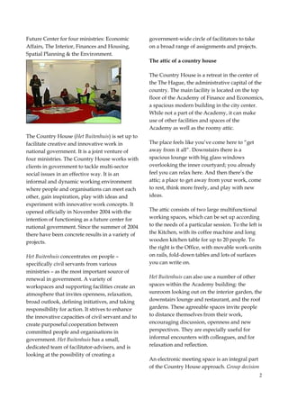 2
Future Center for four ministries: Economic
Affairs, The Interior, Finances and Housing,
Spatial Planning & the Environment.
The Country House (Het Buitenhuis) is set up to
facilitate creative and innovative work in
national government. It is a joint venture of
four ministries. The Country House works with
clients in government to tackle multi-sector
social issues in an effective way. It is an
informal and dynamic working environment
where people and organisations can meet each
other, gain inspiration, play with ideas and
experiment with innovative work concepts. It
opened officially in November 2004 with the
intention of functioning as a future center for
national government. Since the summer of 2004
there have been concrete results in a variety of
projects.
Het Buitenhuis concentrates on people –
specifically civil servants from various
ministries – as the most important source of
renewal in government. A variety of
workspaces and supporting facilities create an
atmosphere that invites openness, relaxation,
broad outlook, defining initiatives, and taking
responsibility for action. It strives to enhance
the innovative capacities of civil servant and to
create purposeful cooperation between
committed people and organisations in
government. Het Buitenhuis has a small,
dedicated team of facilitator-advisers, and is
looking at the possibility of creating a
government-wide circle of facilitators to take
on a broad range of assignments and projects.
The attic of a country house
The Country House is a retreat in the center of
the The Hague, the administrative capital of the
country. The main facility is located on the top
floor of the Academy of Finance and Economics,
a spacious modern building in the city center.
While not a part of the Academy, it can make
use of other facilities and spaces of the
Academy as well as the roomy attic.
The place feels like you’ve come here to “get
away from it all”. Downstairs there is a
spacious lounge with big glass windows
overlooking the inner courtyard; you already
feel you can relax here. And then there’s the
attic; a place to get away from your work, come
to rest, think more freely, and play with new
ideas.
The attic consists of two large multifunctional
working spaces, which can be set up according
to the needs of a particular session. To the left is
the Kitchen, with its coffee machine and long
wooden kitchen table for up to 20 people. To
the right is the Office, with movable work-units
on rails, fold-down tables and lots of surfaces
you can write on.
Het Buitenhuis can also use a number of other
spaces within the Academy building: the
sunroom looking out on the interior garden, the
downstairs lounge and restaurant, and the roof
gardens. These agreeable spaces invite people
to distance themselves from their work,
encouraging discussion, openness and new
perspectives. They are especially useful for
informal encounters with colleagues, and for
relaxation and reflection.
An electronic meeting space is an integral part
of the Country House approach. Group decision
 