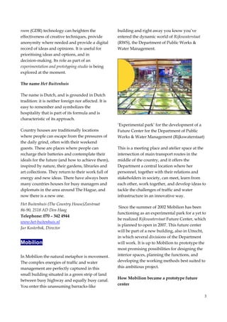 3
room (GDR) technology can heighten the
effectiveness of creative techniques, provide
anonymity where needed and provide a digital
record of ideas and opinions. It is useful for
prioritising ideas and options, and in
decision-making. Its role as part of an
experimentation and prototyping studio is being
explored at the moment.
The name Het Buitenhuis
The name is Dutch, and is grounded in Dutch
tradition: it is neither foreign nor affected. It is
easy to remember and symbolizes the
hospitality that is part of its formula and is
characteristic of its approach.
Country houses are traditionally locations
where people can escape from the pressures of
the daily grind, often with their weekend
guests. These are places where people can
recharge their batteries and contemplate their
ideals for the future (and how to achieve them),
inspired by nature, their gardens, libraries and
art collections. They return to their work full of
energy and new ideas. There have always been
many countries houses for busy managers and
diplomats in the area around The Hague, and
now there is a new one.
Het Buitenhuis (The Country House)Zeestraat
86-90, 2518 AD Den Haag
Telephone: 070 – 342 4944
www.het-buitenhuis.nl
Jur Kosterbok, Director
Mobilion
In Mobilion the natural metaphor is movement.
The complex energies of traffic and water
management are perfectly captured in this
small building situated in a green strip of land
between busy highway and equally busy canal.
You enter this unassuming barracks-like
building and right away you know you’ve
entered the dynamic world of Rijkswaterstaat
(RWS), the Department of Public Works &
Water Management.
‘Experimental park’ for the development of a
Future Center for the Department of Public
Works & Water Management (Rijkswaterstaat)
This is a meeting place and atelier space at the
intersection of main transport routes in the
middle of the country, and it offers the
Department a central location where her
personnel, together with their relations and
stakeholders in society, can meet, learn from
each other, work together, and develop ideas to
tackle the challenges of traffic and water
infrastructure in an innovative way.
Since the summer of 2002 Mobilion has been
functioning as an experimental park for a yet to
be realized Rijkswaterstaat Future Center, which
is planned to open in 2007. This future center
will be part of a new building, also in Utrecht,
in which several divisions of the Department
will work. It is up to Mobilion to prototype the
most promising possibilities for designing the
interior spaces, planning the functions, and
developing the working methods best suited to
this ambitious project.
How Mobilion became a prototype future
center
 