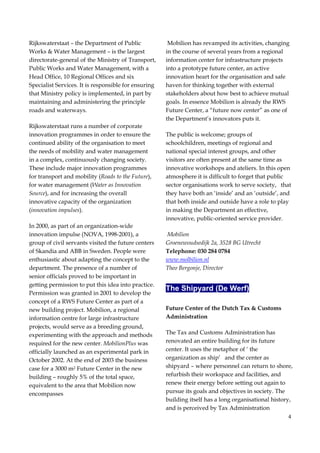 4
Rijkswaterstaat – the Department of Public
Works & Water Management – is the largest
directorate-general of the Ministry of Transport,
Public Works and Water Management, with a
Head Office, 10 Regional Offices and six
Specialist Services. It is responsible for ensuring
that Ministry policy is implemented, in part by
maintaining and administering the principle
roads and waterways.
Rijkswaterstaat runs a number of corporate
innovation programmes in order to ensure the
continued ability of the organisation to meet
the needs of mobility and water management
in a complex, continuously changing society.
These include major innovation programmes
for transport and mobility (Roads to the Future),
for water management (Water as Innovation
Source), and for increasing the overall
innovative capacity of the organization
(innovation impulses).
In 2000, as part of an organization-wide
innovation impulse (NOVA, 1998-2001), a
group of civil servants visited the future centers
of Skandia and ABB in Sweden. People were
enthusiastic about adapting the concept to the
department. The presence of a number of
senior officials proved to be important in
getting permission to put this idea into practice.
Permission was granted in 2001 to develop the
concept of a RWS Future Center as part of a
new building project. Mobilion, a regional
information centre for large infrastructure
projects, would serve as a breeding ground,
experimenting with the approach and methods
required for the new center. MobilionPlus was
officially launched as an experimental park in
October 2002. At the end of 2003 the business
case for a 3000 m2 Future Center in the new
building – roughly 5% of the total space,
equivalent to the area that Mobilion now
encompasses
Mobilion has revamped its activities, changing
in the course of several years from a regional
information center for infrastructure projects
into a prototype future center, an active
innovation heart for the organisation and safe
haven for thinking together with external
stakeholders about how best to achieve mutual
goals. In essence Mobilion is already the RWS
Future Center, a “future now center” as one of
the Department’s innovators puts it.
The public is welcome; groups of
schoolchildren, meetings of regional and
national special interest groups, and other
visitors are often present at the same time as
innovative workshops and ateliers. In this open
atmosphere it is difficult to forget that public
sector organisations work to serve society, that
they have both an ‘inside’ and an ‘outside’, and
that both inside and outside have a role to play
in making the Department an effective,
innovative, public-oriented service provider.
Mobilion
Groenewoudsedijk 2a, 3528 BG Utrecht
Telephone: 030 284 0784
www.molbilion.nl
Theo Bergonje, Director
The Shipyard (De Werf)
Future Center of the Dutch Tax & Customs
Administration
The Tax and Customs Administration has
renovated an entire building for its future
center. It uses the metaphor of ‘ the
organization as ship’ and the center as
shipyard – where personnel can return to shore,
refurbish their workspace and facilities, and
renew their energy before setting out again to
pursue its goals and objectives in society. The
building itself has a long organisational history,
and is perceived by Tax Administration
 