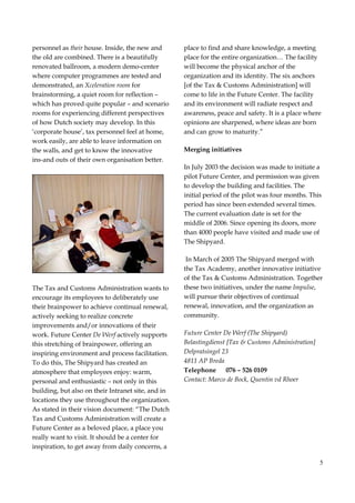 5
personnel as their house. Inside, the new and
the old are combined. There is a beautifully
renovated ballroom, a modern demo-center
where computer programmes are tested and
demonstrated, an Xceleration room for
brainstorming, a quiet room for reflection –
which has proved quite popular – and scenario
rooms for experiencing different perspectives
of how Dutch society may develop. In this
‘corporate house’, tax personnel feel at home,
work easily, are able to leave information on
the walls, and get to know the innovative
ins-and outs of their own organisation better.
The Tax and Customs Administration wants to
encourage its employees to deliberately use
their brainpower to achieve continual renewal,
actively seeking to realize concrete
improvements and/or innovations of their
work. Future Center De Werf actively supports
this stretching of brainpower, offering an
inspiring environment and process facilitation.
To do this, The Shipyard has created an
atmosphere that employees enjoy: warm,
personal and enthusiastic – not only in this
building, but also on their Intranet site, and in
locations they use throughout the organization.
As stated in their vision document: “The Dutch
Tax and Customs Administration will create a
Future Center as a beloved place, a place you
really want to visit. It should be a center for
inspiration, to get away from daily concerns, a
place to find and share knowledge, a meeting
place for the entire organization… The facility
will become the physical anchor of the
organization and its identity. The six anchors
[of the Tax & Customs Administration] will
come to life in the Future Center. The facility
and its environment will radiate respect and
awareness, peace and safety. It is a place where
opinions are sharpened, where ideas are born
and can grow to maturity.”
Merging initiatives
In July 2003 the decision was made to initiate a
pilot Future Center, and permission was given
to develop the building and facilities. The
initial period of the pilot was four months. This
period has since been extended several times.
The current evaluation date is set for the
middle of 2006. Since opening its doors, more
than 4000 people have visited and made use of
The Shipyard.
In March of 2005 The Shipyard merged with
the Tax Academy, another innovative initiative
of the Tax & Customs Administration. Together
these two initiatives, under the name Impulse,
will pursue their objectives of continual
renewal, innovation, and the organization as
community.
Future Center De Werf (The Shipyard)
Belastingdienst [Tax & Customs Administration]
Delpratsingel 23
4811 AP Breda
Telephone 076 – 526 0109
Contact: Marco de Bock, Quentin vd Rhoer
 