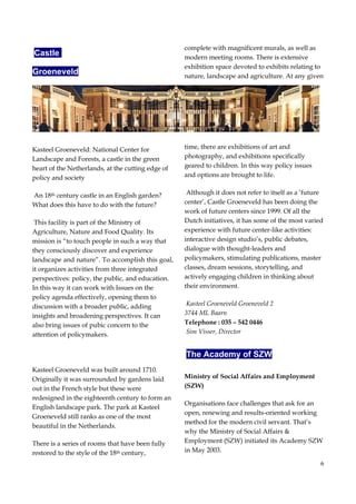 6
Castle
Groeneveld
Kasteel Groeneveld: National Center for
Landscape and Forests, a castle in the green
heart of the Netherlands, at the cutting edge of
policy and society
An 18th century castle in an English garden?
What does this have to do with the future?
This facility is part of the Ministry of
Agriculture, Nature and Food Quality. Its
mission is “to touch people in such a way that
they consciously discover and experience
landscape and nature”. To accomplish this goal,
it organizes activities from three integrated
perspectives: policy, the public, and education.
In this way it can work with Issues on the
policy agenda effectively, opening them to
discussion with a broader public, adding
insights and broadening perspectives. It can
also bring issues of pubic concern to the
attention of policymakers.
Kasteel Groeneveld was built around 1710.
Originally it was surrounded by gardens laid
out in the French style but these were
redesigned in the eighteenth century to form an
English landscape park. The park at Kasteel
Groeneveld still ranks as one of the most
beautiful in the Netherlands.
There is a series of rooms that have been fully
restored to the style of the 18th century,
complete with magnificent murals, as well as
modern meeting rooms. There is extensive
exhibition space devoted to exhibits relating to
nature, landscape and agriculture. At any given
time, there are exhibitions of art and
photography, and exhibitions specifically
geared to children. In this way policy issues
and options are brought to life.
Although it does not refer to itself as a ‘future
center’, Castle Groeneveld has been doing the
work of future centers since 1999. Of all the
Dutch initiatives, it has some of the most varied
experience with future center-like activities:
interactive design studio’s, public debates,
dialogue with thought-leaders and
policymakers, stimulating publications, master
classes, dream sessions, storytelling, and
actively engaging children in thinking about
their environment.
Kasteel Groeneveld Groeneveld 2
3744 ML Baarn
Telephone : 035 – 542 0446
Sim Visser, Director
The Academy of SZW
Ministry of Social Affairs and Employment
(SZW)
Organisations face challenges that ask for an
open, renewing and results-oriented working
method for the modern civil servant. That’s
why the Ministry of Social Affairs &
Employment (SZW) initiated its Academy SZW
in May 2003.
 