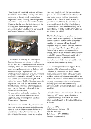 7
“Learning while you work, working while you
learn” is the motto of the Academy SZW. Here
the lessons of the past speak powerfully as
departure point for thinking about the present
and future…and in its multimedia theatre The
Universe, the sky is not the limit, but rather the
starting point for thinking about public
responsibility, the role of the civil servant, and
the future of work and social affairs.
The interface of working and learning has
become of extreme importance in modern
society. Our working environment is drastically
changing. There is a lot of information and one
must create policy more often in dialogue with
the surroundings. Organisations face
challenges which require an open, renewed and
results-driven working method. The modern
civil servant needs new tools, insights and
skills. How can we decide which information is
important? How can civil servants best fulfil
their tasks and determine who their partners
are? How can they work effectively in an
international work field?
To answer these and similar questions, the
Academy have developed a multi-faceted
approach, using two component facilities:
Universe and Laboratory.
The Universe is a small theatre, where under a
starry sky, ministry personnel and visitors can
view an introductory film about the history of
social policy and employment issues in the
Netherlands. Through an interactive timeline
they gain insight in both the concerns of the
past and the issues for the future. How was the
care for the poverty-stricken organized in
Leiden in 1650, and how will it be done 20
years from now? Why is the emancipation of
women different in The Netherlands than in
other countries? What were the driving forces
that led to the first The Child Act? What forces
are driving the future?
The Timeline is a game of question and
answers, which develops insight in the various
themes. Thematic contact can be changed to
meet the circumstances. Every form of
corporate story can be told, whether the subject
is ‘the meaning of the European Union’, the
future of social security, the multicultural
society, or how major business corporations are
created. By means of this multi-media mix of
image and sound it is possible – in an
innovative way – to form a picture of the past,
present and future of these issues.
The Laboratory faculties also support these
objectives. The Laboratory is actually a
collection of different rooms where project
teams, management teams, interdepartmental
working groups and trainees can work in a fast
and results-oriented manner. In the acceleration
room an electronic meeting system improves
sharing opinions and decision-making
processes. Video-conferencing facilities are also
available.
Aside from these a future center functions, the
Academy SZW also serves the function of
Corporate Learning Centre. From this role it
offers a varied supply of departmental learning
activities.
Academie SZW,
Wilhelmina van Pruisenweg 104
2595 AN The Hague
Telephone 070 – 333 5542
Contact: Bram Castelein
 