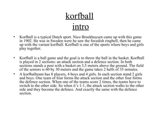 korfball
                                   intro
•   Korfball is a typical Dutch sport. Nico Broekhuysen came up with this game
    in 1902. He was in Sweden were he saw the Swedish ringboll, then he came
    up with the variant korfball. Korfball is one of the sports where boys and girls
    play together.

•   Korfball is a ball game and the goal is to throw the ball in the basket. Korfball
    is played in 2 sections: an attack section and a defence section. In both
    sections stands a post with a basket on 3,5 meters above the ground. The field
    of the seniors is 60 by 30 meters and the game takes 2 halfs of 35 minutes.
•   A korfballteam has 8 players, 4 boys and 4 girls. In each section stand 2 girls
    and boys. One team of four forms the attack section and the other four forms
    the defence section. When one of the teams score 2 times, the teams have to
    switch to the other side. So when it’s 1-1, the attack section walks to the other
    side and they become the defence. And exactly the same with the defence
    section.
 