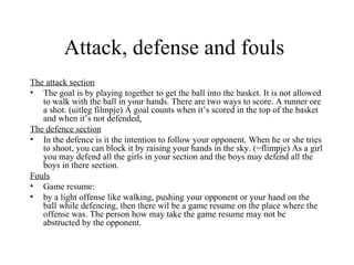 Attack, defense and fouls
The attack section
• The goal is by playing together to get the ball into the basket. It is not allowed
   to walk with the ball in your hands. There are two ways to score. A runner ore
   a shot. (uitleg filmpje) A goal counts when it’s scored in the top of the basket
   and when it’s not defended.
The defence section
• In the defence is it the intention to follow your opponent. When he or she tries
   to shoot, you can block it by raising your hands in the sky. (=flimpje) As a girl
   you may defend all the girls in your section and the boys may defend all the
   boys in there section.
Fouls
• Game resume:
• by a light offense like walking, pushing your opponent or your hand on the
   ball while defencing, then there wil be a game resume on the place where the
   offense was. The person how may take the game resume may not be
   abstructed by the opponent.
 