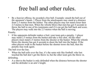 free ball and other rules.
•  By a heavier offense, be awarded a free ball. Example: smash the ball out of
   the oponnent’s hands. 1 Player from the attacksquare may stand at a distence
   from 2.5 metres from the basket. The other players may not stand closer then
   2.5 metres to that men. When the whistle blows that men has got 4 seconds to
   throw the ball to one of his teammates and if it can get the ball back and score.
   The players may walk into the 2.5 metres when the ball is moving.
Penalty.
• If the opponents defender makes a foul, your team gets a penalty. 1 player
   may stand 2.5 metres from the basket and take a free shot. All the other
   players must stand 2.5 metres from the shooter or the basket. When the whistle
   blows the shooter has got 4 seconds to shoot the ball into the basket. If the
   other players walk to the basket before the shooter trows the ball, then the
   penalty may took again.
The ball over the line.
• When the ball rolls over the line, it’s the same rule like football: who last
   touched the ball don’t get the throw in, but the other team gets the throw in.
defending.
• A a shot to the basket is only defended when the distence between the shooter
   and the defender is an arm’s lenght.
 