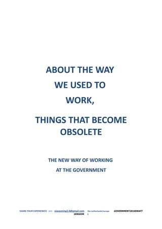 ABOUT THE WAY
                          WE USED TO
                                   WORK,

            THINGS THAT BECOME
                 OBSOLETE

                      THE NEW WAY OF WORKING
                            AT THE GOVERNMENT




SHARE YOUR EXPERIENCES >>> viaveening2.0@gmail.com   the netherlands/europe   GOVERNMENT2010DRAFT
                                         VERSION     1
 