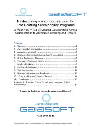 Meshworking – a support service for
     Cross-cutting Sustainability Programs
A meshwork™ is a Structured Collaboration Across
 Organisations to Accelerate Learning and Results



Contents 
1.  Summary ......................................................................... 2 
2.  Proven global best practice ................................................. 5 
3.  A practical approach .......................................................... 5 
4.  Meshwork Elements Reducing Cost Time and Risk .................. 6 
5.  Online Technology Platform ................................................. 7 
6.  Examples of software platform ............................................ 8 
      Leaders for Nature ............................................................. 8 
7.  Facilitated Meetings ......................................................... 10 
8.  Training Modules ............................................................. 11 
9.  Meshwork Development Roadmap ...................................... 13 
10.  Program Meshwork Support Process ................................. 14 
11.  Conclusion .................................................................... 15 
Appendix 1: Selection Criteria for software to support MIDIR
methodology ........................................................................ 17 


           A paper by Centre for Human Emergence and Gaiasoft




                                          March 2009-03-19



Copyright (c) 2009, CHE and Gaiasoft International Ltd. International Patents Pending. All Rights Reserved.   1
 