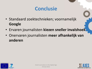 Conclusie
• Standaard zoektechnieken; voornamelijk
  Google
• Ervaren journalisten kiezen sneller invalshoek
• Onervaren journalisten meer afhankelijk van
  anderen




                 Dutch Journalism in the Digital Age
                           Etmaal 2013
                                                       www.axes-project.eu
 