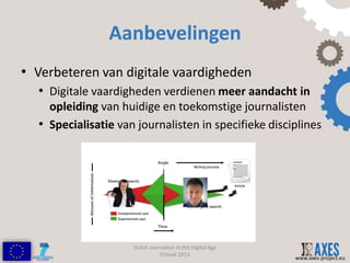Aanbevelingen
• Verbeteren van digitale vaardigheden
  • Digitale vaardigheden verdienen meer aandacht in
    opleiding van huidige en toekomstige journalisten
  • Specialisatie van journalisten in specifieke disciplines




                     Dutch Journalism in the Digital Age
                               Etmaal 2013
                                                           www.axes-project.eu
 