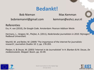 Bedankt!
              Bob Nieman                                              Max Kemman
     bobniemannl@gmail.com                                 kemman@eshcc.eur.nl
Referenties
Ess, H. van (2010), De Google Code. Amsterdam: Pearson Addison Wesle

Hermans, L., Vergeer, M., Pleijter, A. (2011), Nederlandse journalisten in 2010. Nijmegen:
Radboud Universiteit.

Machill, M. and Beiler, M. (2009) ‘The importance of the internet for journalistic
research’, Journalism Studies 10: 2, pp. 178-203.

Pleijter, A. & Deuze, M. (2003) ‘Internet in de Journalistiek’ In H. Blanken & M. Deuze, De
mediarevolutie. Meppel: Boom. pp. 33-49.




                                Dutch Journalism in the Digital Age
                                          Etmaal 2013
                                                                                   www.axes-project.eu
 
