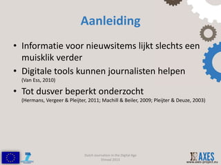 Aanleiding
• Informatie voor nieuwsitems lijkt slechts een
  muisklik verder
• Digitale tools kunnen journalisten helpen
  (Van Ess, 2010)

• Tot dusver beperkt onderzocht
  (Hermans, Vergeer & Pleijter, 2011; Machill & Beiler, 2009; Pleijter & Deuze, 2003)




                              Dutch Journalism in the Digital Age
                                        Etmaal 2013
                                                                            www.axes-project.eu
 