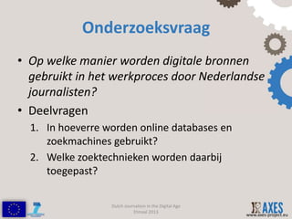 Onderzoeksvraag
• Op welke manier worden digitale bronnen
  gebruikt in het werkproces door Nederlandse
  journalisten?
• Deelvragen
  1. In hoeverre worden online databases en
     zoekmachines gebruikt?
  2. Welke zoektechnieken worden daarbij
     toegepast?

                  Dutch Journalism in the Digital Age
                            Etmaal 2013
                                                        www.axes-project.eu
 