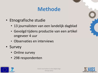 Methode
• Etnografische studie
  • 13 journalisten van een landelijk dagblad
  • Gevolgd tijdens productie van een artikel
    ongeveer 4 uur
  • Observaties en interviews
• Survey
  • Online survey
  • 298 respondenten

                   Dutch Journalism in the Digital Age
                             Etmaal 2013
                                                         www.axes-project.eu
 