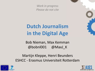 Work in progress
            Please do not cite




      Dutch Journalism
      in the Digital Age
      Bob Nieman, Max Kemman
       @bobnl001 @MaxJ_K

   Martijn Kleppe, Henri Beunders
ESHCC - Erasmus Universiteit Rotterdam

                                         www.axes-project.eu
 