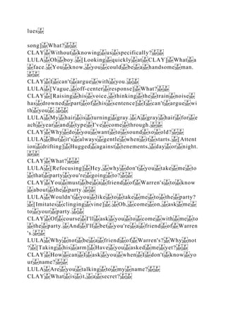 lues
song] What?
CLAY Without knowing us specifically?
LULA Oh boy. [Looking quickly at CLAY] What a
face. You know, you could be a handsome man.
CLAY I can't argue with you.
LULA [Vague, off­center response] What?
CLAY [Raising his voice, thinking the train noise
has drowned part of his sentence] I can't argue wi
th you .
LULA My hair is turning gray. A gray hair for e
ach year and type I've come through.
CLAY Why do you want to sound so old?
LULA But it's always gentle when it starts. [Attent
ion drifting] Hugged against tenements, day or night.
CLAY What?
LULA [Refocusing] Hey, why don't you take me to
that party you're going to?
CLAY You must be a friend of Warren's to know
about the party.
LULA Wouldn't you like to take me to the party?
[Imitates clinging vine] . Oh, come on, ask me
to your party.
CLAY Of course I'll ask you to come with me to
the party. And I'll bet you're a friend of Warren
's.
LULA Why not be a friend of Warren's? Why not
? [Taking his arm] Have you asked me yet?
CLAY How can I ask you when I don't know yo
ur name?
LULA Are you talking to my name?
CLAY What is it, a secret?
 