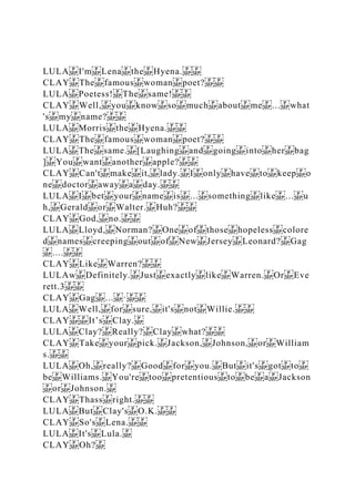 LULA I'm Lena the Hyena.
CLAY The famous woman poet?
LULA Poetess! The same!
CLAY Well, you know so much about me ... what
's my name?
LULA Morris the Hyena.
CLAY The famous woman poet?
LULA The same. [Laughing and going into her bag
] You want another apple?
CLAY Can't make it, lady. I only have to keep o
ne doctor away a day.
LULA I bet your name is ... something like ... u
h, Gerald or Walter. Huh?
CLAY God, no.
LULA Lloyd, Norman? One of those hopeless colore
d names creeping out of New Jersey Leonard? Gag
....
CLAY Like Warren?
LULAw Definitely. Just exactly like Warren. Or Eve
rett.3
CLAY Gag ... ·
LULA Well, for sure, it's not Willie.
CLAY It’s Clay.
LULA Clay? Really? Clay what?
CLAY Take your pick. Jackson, Johnson, or William
s.
LULA Oh, really? Good for you. But it's got to
be Williams. You're too pretentious to be a Jackson
or Johnson.
CLAY Thass right.
LULA But Clay's O.K.
CLAY So's Lena.
LULA It's Lula.
CLAY Oh?
 