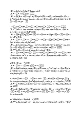 LULA Lula the Hyena.
CLAY Very good.
LULA [Starts laughing again] Now you say to me,
"Lula, Lula, why don't you go to this party with
me tonight?"
It's your turn, and let those be your lines.
CLAY Lula, why don't you go to this party with
me tonight, Huh?
LULA Say my name twice before you ask, and no
huh's.
CLAY Lula, Lula, why don't you go to this party
with me tonight?
LULA I'd like to go, Clay, but how can you ask
me to go when you barely know me?
CLAY That is strange, isn't it?
LULA What kind of reaction is that? You're suppos
ed to say, "Aw, come on, we'll get to know each
other better
at the party."
CLAY That's pretty corny.
LULA What are you into anyway? [Looking at him
half sullenly but still amused] What thing are yo
u playing at,
Mister? Mister Clay Williams? [Grabs his thigh, up
near the crotch] What are you thinking about?
CLAY Watch it now, you're gonna excite me for r
eal.
LULA [Taking her hand away and throwing her app
le core through the window] I bet. [She slumps in
the seat
and is heavily silent]
CLAY I thought you knew everything about me? W
 