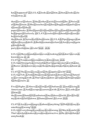 hat happened? [LULA looks at him, then looks slo
wly away,
then over where. the other aisle would be. Noise
of the train. She reaches in her bag and pulls ou
t one of the
paper books. She puts it on her leg and thumbs t
he pages listlessly. CLAY cocks his head to see t
he title of
the book. Noise of the train. LULA flips pages an
d her eyes drift. Both remain silent] Are you goin
g to the
party with me, Lula? .
LULA [Bored and not even looking] I don't even
know you. .
CLAY You said you know my type.
LULA [Strangely irritated] Don't get smart with me,
Buster. I know you like the palm of my hand.
CLAY The one you eat the apples with?
LULA Yeh. And the one I open doors late Saturd
ay evening with. That's my door. Up at the top o
f the stairs.
Five flights. Above a lot of Italians . and lying
Americans. And scrape carrots with: Also. [Looks at
him]
the same hand I unbutton my dress with, or let
my skirt fall down. Same hand. Lover.
CLAY Are you angry about anything? Did I say s
omething wrong?
LULA Everything you say is wrong. [Mock smile]
That's what makes you so attractive. Ha. In that f
unnybook
 