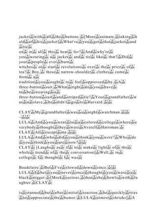 jacket with all the buttons. [More animate, taking h
old of his jacket] What've you got that jacket and
tie
on in all this heat for? And why're
you wearing a jacket and tie like that? Did
your people ever burn
witches or start revolutions over the price of
tea? Boy, those narrow‐shoulder clothes come
from a
tradition you ought to feel oppressed by. A
three‐button suit. What right do you have
to be wearing a
three‐button suit and striped tie? Your grandfather w
as a slave, he didn't go to Harvard.
CLAY My grandfather was a night watchman.
~
LULA And you went to a colored college where e
verybody thought they were Averell Harriman.
CLAY All except me.
LULA And who did you think you were? Who do
you think you are now?
CLAY [Laughs as if to make light of the
whole trend of the conversation] Well, in
college I thought I was
Baudelaire. But I've slowed down since.
LULA I bet you never once thought you were a
black nigger. [Mock serious, then she howls with la
ughter. CLAY
is stunned but after initial reaction, he quickly tries
to appreciate the humor. LULA almost shrieks] A
 