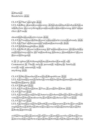 black
Baudelaire.
CLAY That's right.
LULA Boy, are you corny. I take back what I sa
id before. everything you say is not wrong. It's pe
rfect. You
should be on television.
CLAY You act like you're on television already.
LULA That's because I'm an actress .
CLAY I thought so.
LULA Well, you're wrong. I'm no actress. I told y
ou I always lie. I'm nothing, honey, and don't you
ever forget
it. [Lighter] Although my mother was a
Communist. The only person in my family
ever to amount to
anything.
CLAY My mother was a Republican.
LULA And your father voted for the man rather t
han the party.
CLAY Right!
LULA Yea for him. Yea, yea for him.
CLAY Yea!
LULA And yea for America where he is free to
vote for the mediocrity of his choice! Yea!
CLAY Yea!
LULA And yea for both your parents who even th
ough they differ about so crucial a matter as the
body politic
still forged a union of love and sacrifice that was
destined to flower at the birth of the noble Clay
 