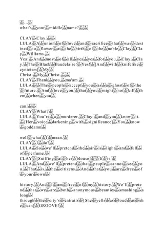 ...
what's your middle name?
CLAY Clay.
LULA A union of love and sacrifice that was dest
ined to flower at the birth of the noble Clay Cla
y Williams.
Yea! And most of all yea yea for you, Clay, Cla
y. The Black Baudelaire! Yes! [And with knifelike
cynicism] My
Christ. My Christ.
CLAY Thank you, ma'am.
LULA The people accept you as a ghost of the
future. And love you, that you might not kill th
em when you
can.
CLAY What?
LULA You’re a murderer, Clay, and you know it.
[Her voice darkening with significance] You know
goddamn
well what I mean.
CLAY I do?
LULA So we’ll pretend the air is light and full
of perfume.
CLAY [Sniffing at her blouse] It is.
LULA And we’ll pretend that people cannot see yo
u. That is, the citizens. And that you are free of
your own
history. And I am free of my history. We’ll prete
nd that we are both anonymous beauties smashing a
long
through the city’s entrails [She yells as loud as sh
e can] GROOVE!
 