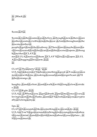 [Black]
Scene II
Scene is the same as before, though now there are
other seats visible in the car. And throughout the
scene other
people get on the subway. There are maybe one o
r two seated in the car as the scene opens, thoug
h neither CLAY
nor LULA notices them. CLAY'S tie is open. LUL
A is hugging his arm.
CLAY The party! '
LULA I know it'll be something good. You can co
me in with me, looking casual and significant. I'll
be strange,
haughty, and silent, and walk with long slow stride
s.
CLAY Right.
LULA . When you. get drunk, pat me once very
lovingly on the flanks, and I'll look at you cryptic
ally licking my
lips.
CLAY It sounds like something we can do.
LULA You'll go around talking to young men abou
t your mind, and to old men about your plans:,.
If you meet
 