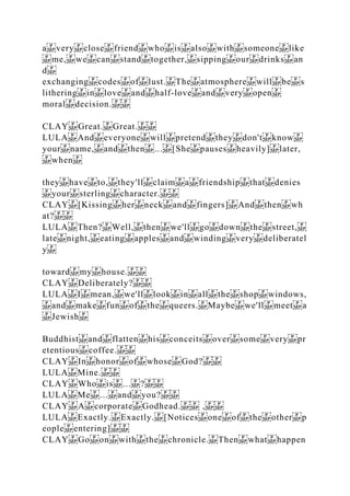 a very close friend who is also with someone like
me, we can stand together, sipping our drinks an
d
exchanging codes of lust. The atmosphere will be s
lithering in love and half‐love and very open
moral decision.
CLAY Great. Great.
LULA And everyone will pretend they don't know
your name, and then ... [She pauses heavily] later,
when
they have to, they'll claim a friendship that denies
your sterling character.
CLAY [Kissing her neck and fingers] And then wh
at?
LULA Then? Well, then we'll go down the street,
late night, eating apples and winding very deliberatel
y
toward my house.
CLAY Deliberately?
LULA I mean, we'll look in all the shop windows,
and make fun of the queers. Maybe we'll meet a
Jewish
Buddhist and flatten his conceits over some very pr
etentious coffee.
CLAY In honor of whose God?
LULA Mine.
CLAY Who is ... ?
LULA Me ... and you?
CLAY A corporate Godhead. ,
LULA Exactly. Exactly. [Notices one of the other p
eople entering]
CLAY Go on with the chronicle. Then what happen
 