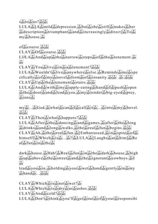 s to us?
LULA [A mild depression, but she still makes her
description triumphant and increasingly direct] To
my house,
of course.
CLAY Of course.
LlJLA And up the narrow steps of the tenement.
CLAY You live in a tenement?
LULA Wouldn't live anywhere else. Reminds me spe
cifically of my novel form of insanity. . .
CLAY Up the tenement stairs.
LULA And with my apple‐eating hand I push open
the door and lead you, my tender big‐eyed prey,
into
my ... God, what can I call it ... into my hovel.
CLAY Then what happens?
LULA After the dancing and games, after the long
drinks and long walks, the real fun begins.
CLAY Ah, the real fun. [Embarrassed, in spite of
himselfJ Which is ... ? LULA [Laughs at him] Re
al fun in the
dark house. Hah! Real fun in the dark house, high
up above the street and the ignorant cowboys. I
lead you in, holding your wet hand gently in my
hand ...
CLAY Which is not wet?
LULA Which is dry as ashes.
CLAY And cold?
LULA Don't think you'll get out of your responsibi
 