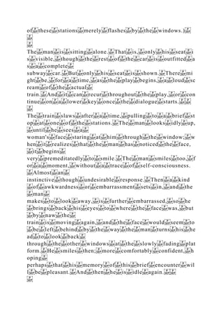 of these stations merely flashes by the windows.)
The man is sitting alone. That is, only his seat i
s visible, though the rest of the car is outfitted a
s a complete
subway car. But only his seat is shown. There mi
ght be, for a time, as the play begins, a loud sc
ream of the actual
train. And it can recur throughout the play, or con
tinue on a lower key once the dialogue starts.
The train slaws after a time, pulling to a brief st
op at one of the stations. The man looks idly up,
until he sees a
woman's face staring at him through the window; w
hen it realizes that the man has noticed the face,
it begins
very premeditatedly to smile. The man smiles too, f
or a moment, without a trace of self­consciousness.
Almost an
instinctive though undesirable response. Then a kind
of awkwardness or embarrassment sets in, and the
man
makes to look away, is further embarrassed, so he
brings back his eyes to where the face was, but
by naw the
train is moving again, and the face would seem to
be left behind by the way the man turns his he
ad to look back
through the other windows at the slowly fading plat
form. He smiles then; more comfortably confident, h
oping
perhaps that his memory of this brief encounter wil
l be pleasant. And then he is idle again.
 