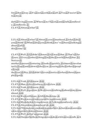lity that way. It's not cold at all. You Fascist! In
to my
dark living room. Where we'll sit and talk endlessl
y, endlessly.
CLAY About what?
LULA About what? About your manhood, what do
you think? What do you think we’ve been talking
about all
this time?
CLAY Well, I didn't know it was that. That's for
sure. Every other thing in the world but that. [
Notices
another person entering, looks quickly, almost involun
tarily up and down the car, seeing the other peopl
e in
the car] Hey, I didn't even notice when those peo
ple got
LULA Yeah, I know.
CLAY Man, this subway is slow.
LULA Yeah, I know.
CLAY Well, go on. We were talking about my ma
nhood.
LULA We still are. All the time.
CLAY We were in your living room.
LULA My dark living room. Talking endlessly.
CLAY About my manhood. .
LULA I'll make you a map of it. Just as soon a
s we get to my house.
CLAY Well, that's great.
LULA One of the things we do while we talk. A
 
