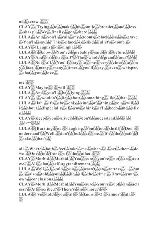 nd screw.
CLAY [Trying to make his smile broader and less
shaky]' We finally got there.
LULA And you'll call my rooms black as a grave.
You'll say, "This place is like Juliet's tomb.
CLAY [Laughs] I might.
LULA I know. You've probably said it before.
CLAY And is that all? The whole grand tour?
LULA Not all. You'll say to me very close to m
y face, many many times, you'll say, even whisper,
that you love
me.
CLAY Maybe I will.
LULA And you'll be lying.
CLAY I wouldn't lie about something like that.
LULA Hah. It's the only kind of thing you will l
ie about. Especially if you think it'll keep me aliv
e.
CLAY Keep you alive? I don't understand.
. '<'"
LULA [Bursting out laughing, but too shrill] Don't
understand? Well, don't look at me. It's the path I
take, that's
all. Where both feet take me when I set them do
wn. One in front of the other.
CLAY Morbid. Morbid. You sure you're not an actr
ess? All that self‐aggrandizement.
LULA Well, I told you I wasn't an actress ... but
I also told you I lie all the time. Draw your
own conclusions.
CLAY Morbid. Morbid. You sure you're not an actr
ess? All scribed? There's no more?
LULA I've told you all I know. Or almost all.
 