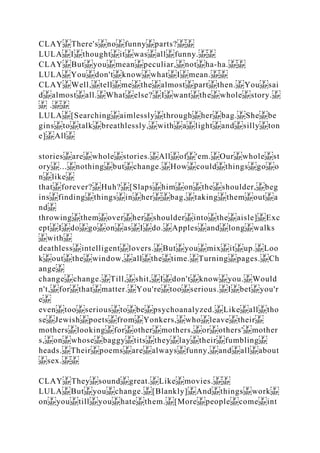 CLAY There's no funny parts?
LULA I thought it was all funny.
CLAY But you mean peculiar, not ha‐ha.
LULA You don't know what I mean.
CLAY Well, tell me the almost part then. You sai
d almost all. What else? I want the whole story.
.
LULA [Searching aimlessly through her bag. She be
gins to talk breathlessly, with a light and silly ton
e] All
stories are whole stories. All of 'em. Our whole st
ory ... nothing but change. How could things go o
n like
that forever? Huh? [Slaps him on the shoulder, beg
ins finding things in her bag, taking them out a
nd
throwing them over her shoulder into the aisle] Exc
ept I do go on as I do. Apples and long walks
with
deathless intelligent lovers. But you mix it up. Loo
k out the window, all the time. Turning pages. Ch
ange
change change. Till, shit, I don't know you. Would
n't, for that matter. You're too serious. I bet you'r
e
even too serious to be psychoanalyzed. Like all tho
se Jewish poets from Yonkers, who leave their
mothers looking for other mothers, or others' mother
s, on whose baggy tits they lay their fumbling
heads. Their poems are always funny, and all about
sex.
CLAY They sound great. Like movies.
LULA But you change. [Blankly] And things work
on you till you hate them. [More people come int
 