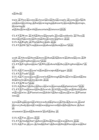 o the
train. They come closer to the couple, some of th
em not sitting, but swinging drearily on the straps,
staring
at the two with uncertain interest]
CLAY Wow. All these people, so suddenly. They
must all come from the same place.
LULA Right. That they do.
CLAY Oh? You know about them too?
yeah. About them more than I know about you. D
o they frighten you?
CLAY Frighten me? Why should they frighten me?
LULA 'Cause you're an escaped nigger.
CLAY Yeah?
LULA 'Cause you crawled through the wire and ma
de tracks to my side.
CLAY Wire?
LULA Don't they have wire around plantations?
CLAY You must be Jewish. All you can think abo
ut is wire. Plantations didn't have any wire. Plantat
ions
were big open whitewashed places like heaven, and
everybody on 'em was grooved to be there. Just
strummin' and hummin' all day.
LULA Yes, yes.
CLAY And that's how the blues was born.
LULA Yes, yes. And that's how the blues was bor
 