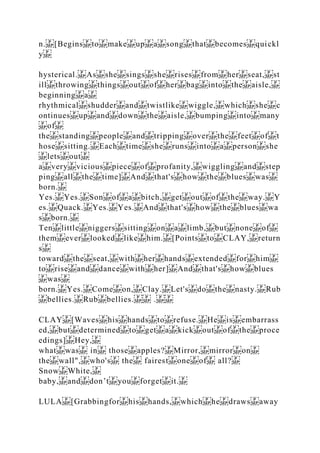 n. [Begins to make up a song that becomes quickl
y
hysterical. As she sings she rises from her seat, st
ill throwing things out of her bag into the aisle,
beginning a
rhythmical shudder and twistlike wiggle, which she c
ontinues up and down the aisle, bumping into many
of
the standing people and tripping over the feet of t
hose sitting. Each time she runs into a person she
lets out
a very vicious piece of profanity, wiggling and step
ping all the time] And that's how the blues was
born.
Yes. Yes. Son of a bitch, get out of the way. Y
es. Quack. Yes. Yes. And that's how the blues wa
s born.
Ten little niggers sitting on a limb, but none of
them ever looked like him. [Points to CLAY, return
s
toward the seat, with her hands extended for him
to rise and dance with her] And that's how blues
was
born. Yes. Come on, Clay. Let's do the nasty. Rub
bellies. Rub bellies. .
CLAY [Waves his hands to refuse. He is embarrass
ed, but determined to get a kick out of the proce
edings] Hey,
what was in those apples? Mirror, mirror on
the wall", who's the fairest one of all?
Snow White,
baby, and don’t you forget it.
LULA [Grabbingfor his hands, which he draws away
 