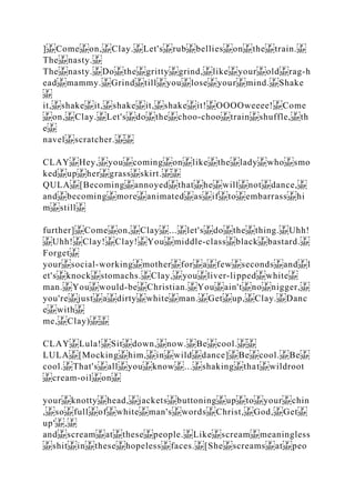 ] Come on, Clay. Let's rub bellies on the train.
The nasty.
The nasty. Do the gritty grind, like your old rag‐h
ead mammy. Grind till you lose your mind. Shake
it, shake it, shake it, shake it! OOOOweeee! Come
on, Clay. Let's do the choo‐choo train shuffle, th
e
navel scratcher.
CLAY Hey, you coming on like the lady who smo
ked up her grass skirt.
QULA [Becoming annoyed that he will not dance,
and becoming more animated as if to embarrass hi
m still
further] Come on, Clay ... let's do the thing. Uhh!
Uhh! Clay! Clay! You middle‐class black bastard.
Forget
your social‐working mother for a few seconds and l
et's knock stomachs. Clay, you liver‐lipped white
man. You would‐be Christian. You ain't no nigger,
you're just a dirty white man. Get up, Clay. Danc
e with
me, Clay)
CLAY Lula! Sit down, now. Be cool.
LULA [Mocking him, in wild dance] Be cool. Be
cool. That's all you know ... shaking that wildroot
cream‐oil on
your knotty head, jackets buttoning up to your chin
, so full of white man's words Christ, God, Get
up' ,
and scream at these people. Like scream meaningless
shit in these hopeless faces. [She screams at peo
 