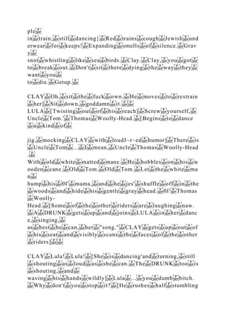 ple
in train, still dancing} Red trains cough Jewish und
erwear for keeps! Expanding smells of silence. Grav
y
snot whistling like sea birds. Clay. Clay, you got
to break out. Don't sit there dying the way they
want you
to die. Getup.
CLAY Oh, sit the fuck own. He moves to restrain
her] Sit down, goddamn it.
LULA [Twisting out of his reach] Screw yourself,
Uncle Tom.' Thomas Woolly‐Head. [Begins to dance
a kind of
jig, mocking CLAY with loudJ~r~ed humor] There is
Uncle Tom ... I mean, Uncle Thomas Woolly‐Head
.
With old white matted mane. He hobbles on his w
ooden cane. Old Tom. Old Tom. Let the white ma
n
hump his 0I' mama, and he jes' shuffle off in the
woods and hide his gentle gray head. 0I' Thomas
Woolly‐
Head. [Some of the other riders are laughing naw.
A DRUNK gets up and joins LULA in her danc
e, singing,
as best he can, her "song." CLAY gets up out of
his seat and visibly scans the faces of the other
riders]
CLAY Lula! Lula! [She is dancing'and turning, still
shouting as loud as she can. The DRUNK too is
shouting, and
waving his hands wildly] Lula ... you dumb bitch.
Why don't you stop it? [He rushes half stumbling
 