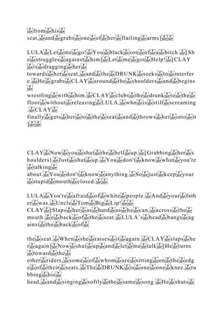 from his
seat, and grabs one of her flailing arms]
LULA Let me go! You black son of a bitch. [Sh
e struggles against him] Let me got Help! [CLAY
is dragging her
towards her seat, and the DRUNK seeks to interfer
e. He grabs CLAY around the shoulders and begins
wrestling with him. CLAY clubs the drunk to the
floor without releasing LULA, who is still screaming
. CLAY
finally gets her to the seat and throws her into it
]
CLAY Now you shut the hell up. [Grabbing her s
houlders} Just shut up. You don't know what you're
talking
about. You don't know anything. So just keep your
stupid mouth closed.
LULA You're afraid of white people. And your fath
er was. Uncle Tom Big Lip!
CLAY [Slaps her as hard as he can, across the
mouth. e back of the seat. LULA’s head bangs ag
ainst the back of
the seat. When she raises it again. CLAY slaps he
r again] Now shut up and let me talk [He turns
toward the
other riders, some of whom are sitting on the edg
e of their seats. The DRUNK is one one knee, ru
bbing his
head, and singing softly the same song. He shuts
 