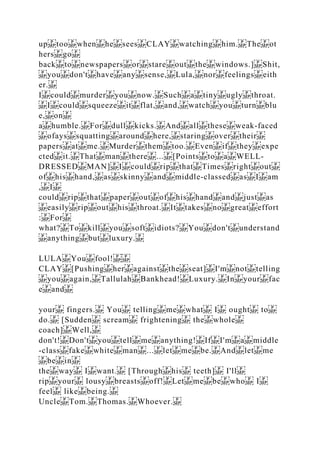up too when he sees CLAY watching him. The ot
hers go
back to newspapers or stare out the windows.] Shit,
you don't have any sense, Lula, nor feelings eith
er.
I could murder you now. Such a tiny ugly throat.
I could squeeze it flat, and, watch you turn blu
e, on
a humble. For dull kicks. And all these weak‐faced
ofays squatting around here, staring over their
papers at me. Murder them too. Even if they expe
cted it. That man there ... [Points to a WELL‐
DRESSED MAN] I could rip that Times right out
of his hand, as skinny and middle‐classed as I am
, I
could rip that paper out of his hand and just as
easily rip out his throat. It takes no great effort
: For
what? To kill you soft idiots? You don't understand
anything but luxury.
LULA You fool!
CLAY [Pushing her against the seat] I'm not telling
you again, Tallulah Bankhead! Luxury. In your fac
e and
your fingers. You telling me what I ought to
do. [Sudden scream frightening the whole
coach] Well,
don't! Don't you tell me anything! If I'm a middle
‐class fake white man ... let me be. And let me
be in
the way I want. [Through his teeth] I'll
rip your lousy breasts off! Let me be who I
feel like being.
Uncle Tom. Thomas. Whoever.
 