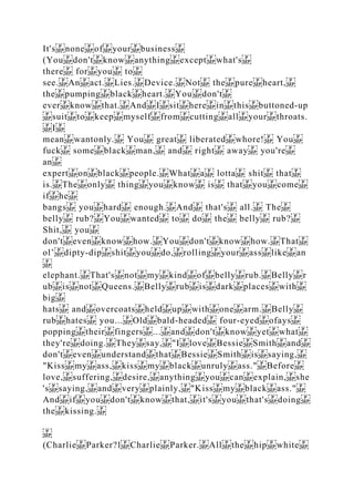 It's none of your business
(You don't know anything except what's
there for you to
see. An act. Lies. Device. Not the pure heart,
the pumping black heart. You don't
ever know that. And I sit here in this buttoned‐up
suit to keep myself from cutting all your throats.
I
mean wantonly. You great liberated whore! You
fuck some black man, and right away you're
an
expert on black people. What a lotta shit that
is. The only thing you know is that you come
if he
bangs you hard enough. And that's all. The
belly rub? You wanted to do the belly rub?
Shit, you
don't even know how. You don't know how. That
ol’ dipty‐dip shit you do, rolling your ass like an
elephant. That's not my kind of belly rub. Belly r
ub is not Queens. Belly rub is dark places with
big
hats and overcoats held up with one arm. Belly
rub hates you... Old bald‐headed four‐eyed ofays
popping their fingers ... and don't know yet what
they're doing. They say, "I love Bessie Smith and
don't even understand that Bessie Smith is saying,
"Kiss my ass, kiss my black unruly ass." Before
love, suffering, desire, anything you can explain, she
's saying, and very plainly, "Kiss my black ass."
And if you don't know that, it's you that's doing
the kissing.
(Charlie Parker?l Charlie Parker. All the hip white
 