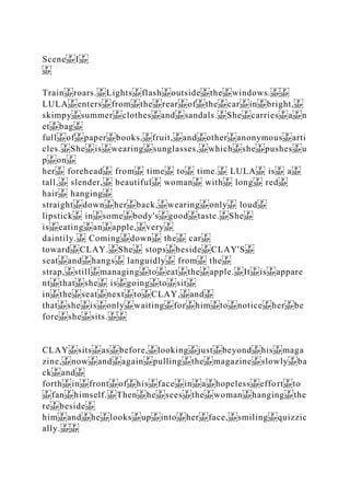 Scene I
Train roars. Lights flash outside the windows.
LULA enters from the rear of the car in bright,
skimpy summer clothes and sandals. She carries a n
et bag
full of paper books, fruit, and other anonymous arti
cles. She is wearing sunglasses, which she pushes u
p on
her forehead from time to time. LULA is a
tall, slender, beautiful woman with long red
hair hanging
straight down her back, wearing only loud
lipstick in some body's good taste. She
is eating an apple, very
daintily. Coming down the car
toward CLAY. She stops beside CLAY'S
seat and hangs languidly from the
strap, still managing to eat the apple. It is appare
nt that she is going to sit
in the seat next to CLAY, and
that she is only waiting for him to notice her be
fore she sits.
CLAY sits as before, looking just beyond his maga
zine, now and again pulling the magazine slowly ba
ck and
forth in front of his face in a hopeless effort to
fan himself. Then he sees the woman hanging the
re beside
him and he looks up into her face, smiling quizzic
ally.
 
