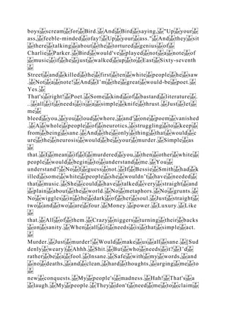 boys scream for Bird. And Bird saying, "Up your
ass, feeble‐minded ofay! Up your ass." And they sit
there talking about the tortured genius of
Charlie Parker. Bird would've played not a note of
music if he just walked up to East Sixty‐seventh
Street and killed the first ten white people he saw
. Not a note! And I’m the great would‐be poet.
Yes.
That's right! Poet. Some kind of bastard literature .
.. all it needs is a simple knife thrust. Just let
me
bleed you, you loud whore, and' one poem vanished
. A whole people of neurotics, struggling to keep
from being sane. And the only thing that would c
ure the neurosis would be your murder. Simple as
that. I mean if I murdered you, then other white
people would begin to understand me. You
understand? No I guess not. If Bessie Smith had k
illed some white people she wouldn’t have needed
that music. She could have talked very straight and
plain about the world. No metaphors. No grunts.
No wiggles in the dark of her soul. Just straight
two and two are four. Money. power. Luxury. Like
that. All of them. Crazy niggers turning their backs
on sanity. When all it needs is that simple act.
Murder. Just murder! Would make us all sane. [Sud
denly weary) Ahhh. Shit. But who needs it? I’d
rather be a fool. Insane. Safe with my words, and
no deaths, and clean, hard thoughts, urging me to
new conquests. My people's madness. Hah! That's a
laugh. My people. They don't need me to claim
 
