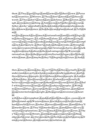 them. They got legs and arms of their own. Perso
nal insanities. Mirrors. They don't need all those
words. They don't need any defense. But listen, tho
ugh, one more thing. And you tell this to your
father, who’s probably the kind of man who needs
to know at once. So he can plan ahead. Tell hi
m
not to preach so much rationalism and cold logic
to these niggers. Let them alone. Let them sing
curses at you in code and see your filth as simpl
e lack of style. Don't make the mistake, through
some irresponsible surge of Christian charity, of talk
ing too much about the advantages of Western
rationalism, or the great intellectual legacy of the
white man, or maybe they'll begin to listen. And
then, maybe one day, you'll find they actually do
understand exactly what you are talking about, all
these fantasy people. All these blues people. And o
n that day, as sure as shit, when you really
believe you can accept them into your fold, as hal
f‐white trusties late of the subject peoples. With
no more blues, except the very old ones, and not
a watermelon in sight, the great missionary heart
will have triumphed, and all of those ex‐coons will
be stand‐up Western men, with eyes for clean
hard useful lives, sober, pious and sane, and they'll
murder you. They'll murder you, and have very
rational explanations. Very much like your own. The
y'll cut your throats, and drag you out to the
edge of your. cities so the flesh can fall away fr
om your bones, in sanitary isolation.
 