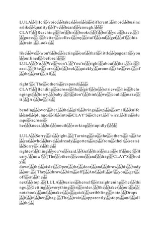 LULA [Her voice takes on a different, more busine
sslike quality) I've heard enough.
CLAY [Reaching for his books) I bet you have. I
guess I better collect my stuff and get off this
train. Looks
like we won't be acting out that little pageant you
outlined before.
LULA No. We won't. You're right about that, at l
east. [She turns to look quickly around the rest of
the car) All
right! [The others respond)
CLAY [Bending across the girl to retrieve his belo
ngings) Sorry, baby, I don't think we could make
it. [As he is
bending over her, the girl brings up a small knife
and plunges it into CLAY'S chest. Twice. He slu
mps across
her knees, his mouth working stupidly)
LULA Sorry is right. [Turning to the others in the
car who have already gotten up from their seats)
Sorry is the
rightest thing you've said. Get this man off me! H
urry, now! [The others come and drag CLAY'S bod
y
down the aisle) Open the door and throw his body
out. [They throw him off] And all of you get
off at the
next stop. [LULA busies herself straightening her thi
ngs. Getting everything in order. She takes out a
notebook and makes a quick scribbling note. Drops
it in her bag. The train apparently stops and all
the
 