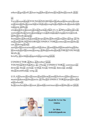 others get off, leaving her alone in the coach.
Very soon a YOUNG NEGRO of about twenty com
es into the coach with a couple of books under h
is arm. He
sits a few seats in back of LULA. When he is
seated she turns and gives him a long slow look.
He looks up
from his book and drops the book on his lap. Th
en an OLD NEGRO CONDUCTOR comes into the
car, doing a
sort of restrained soft shoe, and half mumbling the
words of some song. He looks at THE YOUNG
MAN,
briefly, with a quick greeting]
CONDUCTOR. Hey, brother!
YOUNG MAN Hey. [The CONDUCTOR continues
down the aisle with his little dance and
the mumbled song.
LULA turns to stare at him and follows his move
ments down the aisle. The CONDUCTOR tips his h
at when
he reaches her seat, and continues out the car]
 