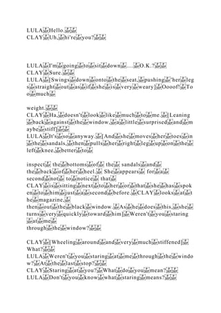 LULA Hello.
CLAY Uh, hi're you?
LULA I'm going to sit down .... O.K.?
CLAY Sure.
LULA [Swings down onto the seat, pushing 'her leg
s straight out as if she is very weary] Oooof! To
o much
weight.
CLAY Ha, doesn't look like much to me. [Leaning
back against the window, a little surprised and m
aybe stiff]
LULA It's so anyway. [And she moves her toes in
the sandals, then pulls her right leg up on the
left knee, better to
inspect the bottoms of the sandals and
the back of her heel. She appears for a
second not to notice that
CLAY is sitting next to her or that she has spok
en to him just a second before. CLAY looks at t
he magazine,
then out the black window. As he does this, she
turns very quickly toward him] Weren't you staring
at me
through the window?
CLAY [Wheeling around and very much stiffened]
What?
LULA Weren't you staring at me through the windo
w? At the last stop?
CLAY Staring at you? What do you mean?
LULA Don't you know what staring means?
 