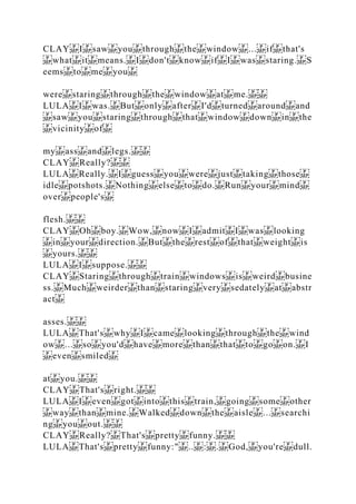 CLAY I saw you through the window ... if that's
what it means. I don't know if I was staring. S
eems to me you
were staring through the window at me.
LULA I was. But only after I'd turned around and
saw you staring through that window down in the
vicinity of
my ass and legs.
CLAY Really?
LULA Really. I guess you were just taking those
idle potshots. Nothing else to do. Run your mind
over people's
flesh.
CLAY Oh boy. Wow, now I admit I was looking
in your direction. But the rest of that weight is
yours.
LULA I suppose.
CLAY Staring through train windows is weird busine
ss. Much weirder than staring very sedately at abstr
act
asses.
LULA That's why I came looking through the wind
ow ... so you'd have more than that to go on. I
even smiled
at you.
CLAY That's right.
LULA I even got into this train, going some other
way than mine. Walked down the aisle ... searchi
ng you out.
CLAY Really? That's pretty funny.
LULA That's pretty funny:" .. : . God, you're dull.
 