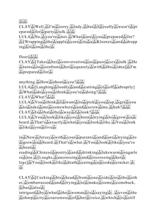 CLAY Well, I'm sorry, lady, but I really wasn't pr
epared for party talk.
LULA No, you're not. What are you prepared for?
[Wrapping the apple core in a Kleenex and dropp
ing it on the
floor]
CLAY [Takes her conversation as pure sex talk. He
turns to confront her squarely with this idea] I'm
prepared for
anything. How about you?
LULA [Laughing loudly and cutting it off abruptly]
What do you think you're doing?
CLAY What?
LULA You think I want to pick you up, get you
to take me somewhere and screw me, huh?
CLAY Is that the way I look?
LULA You look like you been trying to grow a
beard. That's exactly what you look like. You look
like you live
in New Jersey with your parents and are trying to
grow a beard. That's what. You look like you've
been
reading Chinese poetry and drinking lukewarm sugarle
ss tea. [Laughs, uncrossing and recrossing her
legs] You look like death eating a soda cracker.
CLAY [Cocking his head from one side to the oth
er, embarrassed and trying to make some comeback,
but also
intrigued by what the woman is saying .. even the
sharp city coarseness of her voice, which is still
 