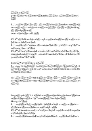 a kind of
gentle sidewalk throb] Really? I look like all that?
LULA Not all of it. [She feints a seriousness to
cover an actual somber tone] I lie a lot. [Smiling]
It helps me
control the world.
CLAY [Relieved and laughing louder than the humor
] Yeah, I bet.
LULA But it's true, most of it, right? Jersey? You
r bumpy neck?
CLAY How'd you know all that? Huh? Really, I
mean about Jersey ... and even the beard. I met
you before? You
know Warren Enright?
LULA You tried to make it with your sister when
you were ten. [CLAY leans back hard against the
back of the
seat, his eyes opening now, still trying to look am
used] But I succeeded a few weeks ago. [She start
s to
laugh again] CLAY What're you talking about? Warr
en tell you that? You're a friend of
Georgia's?
LULA I told you I lie. I don't know your sister.
I don't know Warren Enright.
CLAY You mean you're just picking these things o
ut of the air?
LULA Is Warren Enright a tall skinny black black
 
